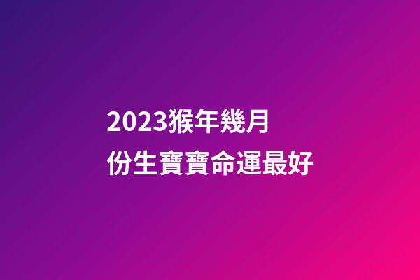 2023猴年幾月份生寶寶命運最好
