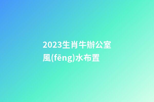 2023生肖牛辦公室風(fēng)水布置