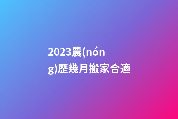 2023農(nóng)歷幾月搬家合適