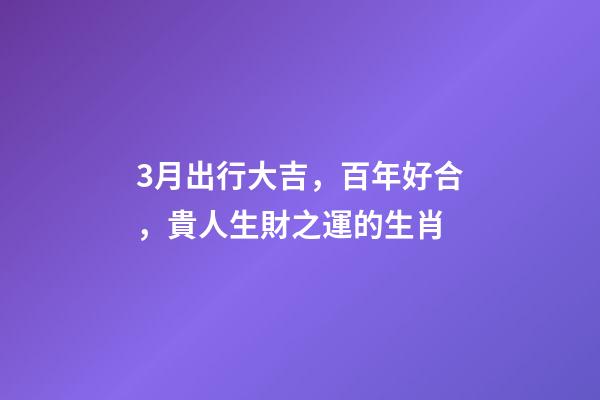 3月出行大吉，百年好合，貴人生財之運的生肖-第1張-觀點-玄機派