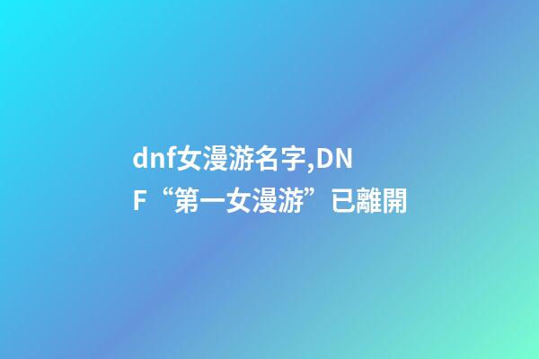 dnf女漫游名字,DNF“第一女漫游”已離開-第1張-觀點-玄機派