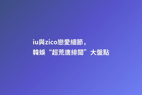 iu與zico戀愛細節，韓娛“超荒唐緋聞”大盤點-第1張-觀點-玄機派