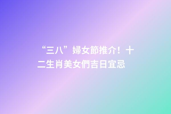 “三八”婦女節推介！十二生肖美女們吉日宜忌