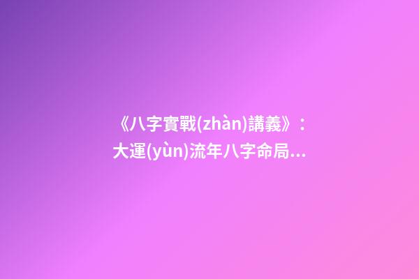 《八字實戰(zhàn)講義》：大運(yùn)流年八字命局細(xì)論