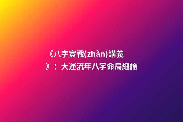 《八字實戰(zhàn)講義》：大運流年八字命局細論