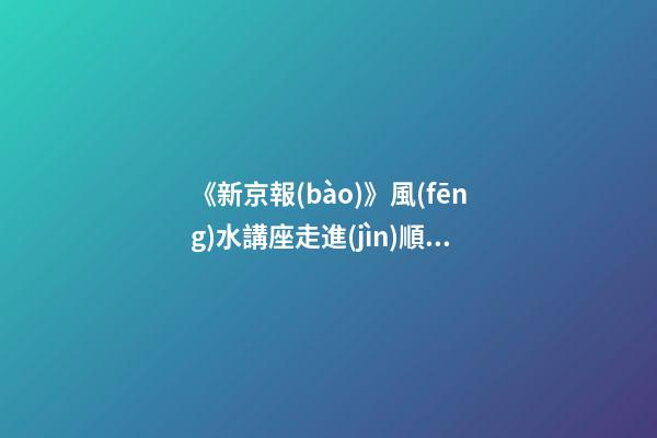 《新京報(bào)》風(fēng)水講座走進(jìn)順義（北京順義風(fēng)水講座）（順義風(fēng)水大師最好的風(fēng)水大師）