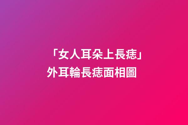 「女人耳朵上長痣」外耳輪長痣面相圖