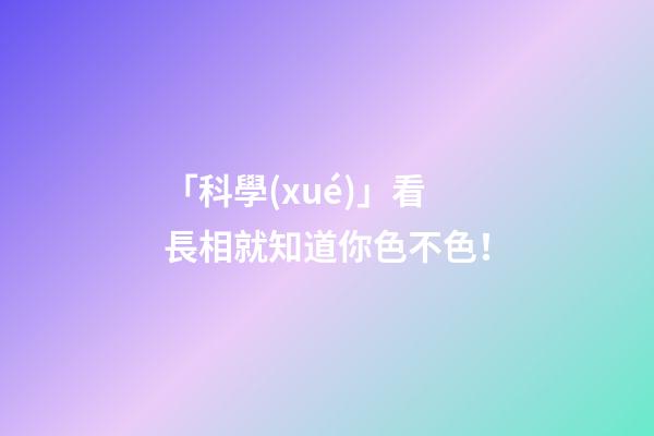 「科學(xué)」看長相就知道你色不色！