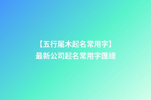 【五行屬木起名常用字】最新公司起名常用字匯總-第1張-公司起名-玄機派