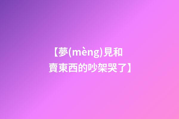 【夢(mèng)見和賣東西的吵架哭了】