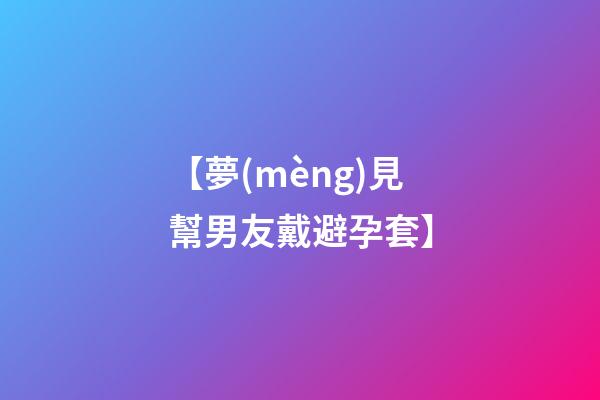 【夢(mèng)見幫男友戴避孕套】