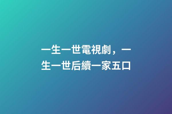 一生一世電視劇，一生一世后續一家五口-第1張-觀點-玄機派
