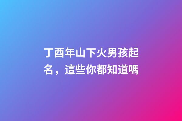 丁酉年山下火男孩起名，這些你都知道嗎
