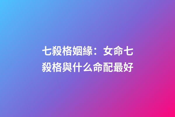 七殺格姻緣：女命七殺格與什么命配最好