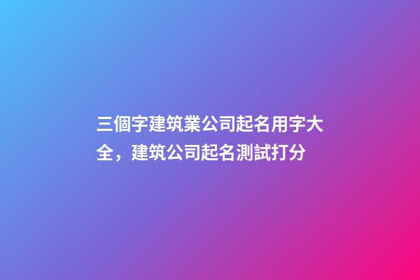三個字建筑業公司起名用字大全，建筑公司起名測試打分-第1張-公司起名-玄機派