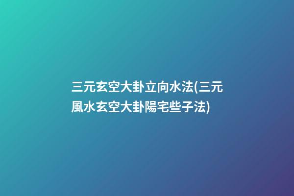 三元玄空大卦立向水法(三元風水玄空大卦陽宅些子法)