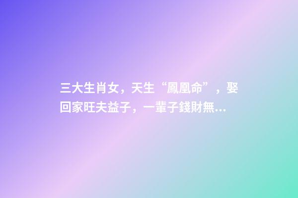 三大生肖女，天生“鳳凰命”，娶回家旺夫益子，一輩子錢財無憂!-第1張-觀點-玄機派