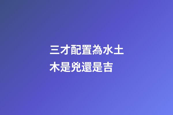 三才配置為水土木是兇還是吉