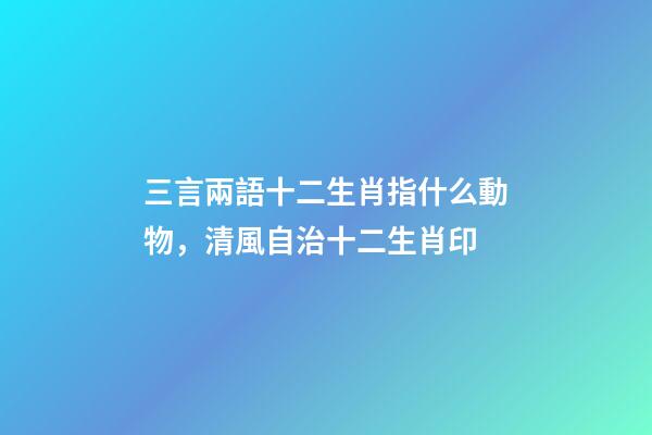 三言兩語十二生肖指什么動物，清風自治十二生肖印-第1張-觀點-玄機派