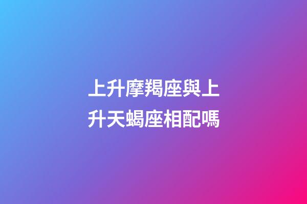上升摩羯座與上升天蝎座相配嗎-第1張-星座運勢-玄機派