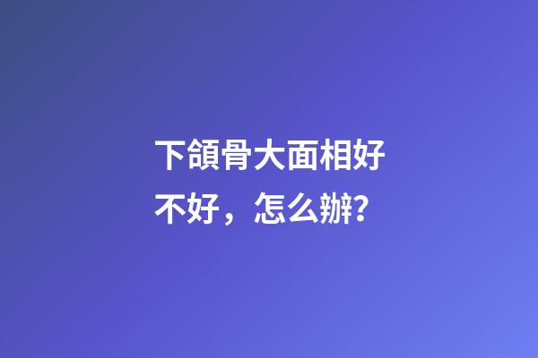 下頜骨大面相好不好，怎么辦？