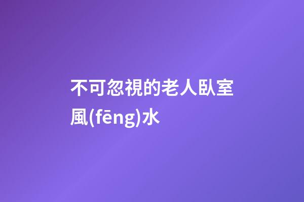 不可忽視的老人臥室風(fēng)水