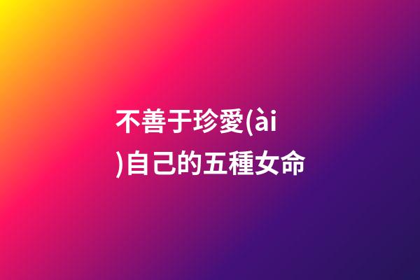 不善于珍愛(ài)自己的五種女命