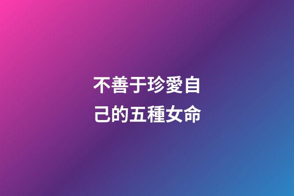 不善于珍愛自己的五種女命