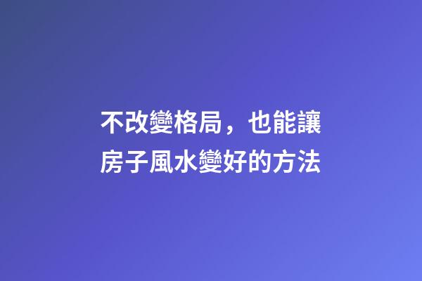不改變格局，也能讓房子風水變好的方法