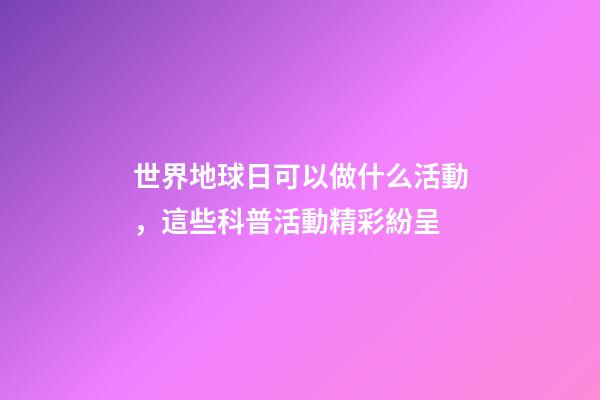 世界地球日可以做什么活動，這些科普活動精彩紛呈-第1張-觀點-玄機派