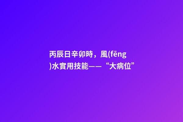 丙辰日辛卯時，風(fēng)水實用技能——“大病位”-第1張-觀點-玄機派