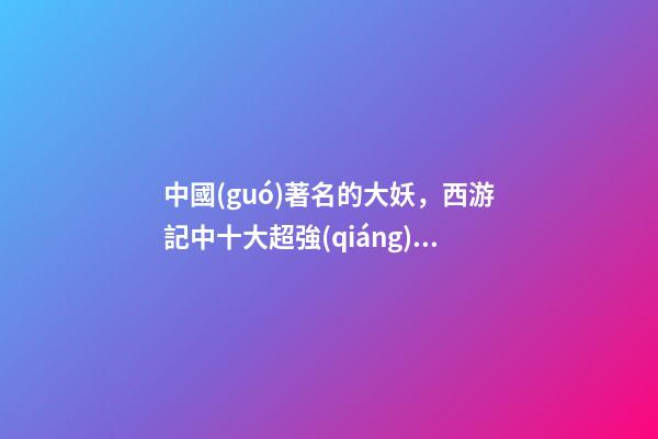 中國(guó)著名的大妖，西游記中十大超強(qiáng)的妖怪-第1張-觀點(diǎn)-玄機(jī)派