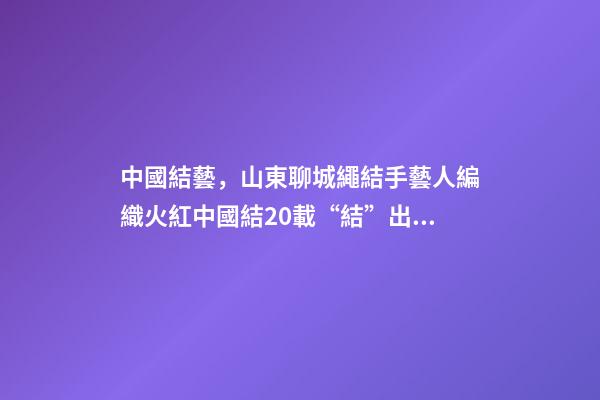 中國結藝，山東聊城繩結手藝人編織火紅中國結20載“結”出致富“果”-第1張-觀點-玄機派