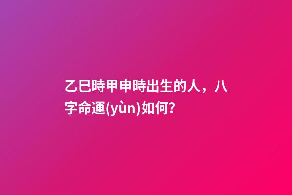 乙巳時甲申時出生的人，八字命運(yùn)如何？