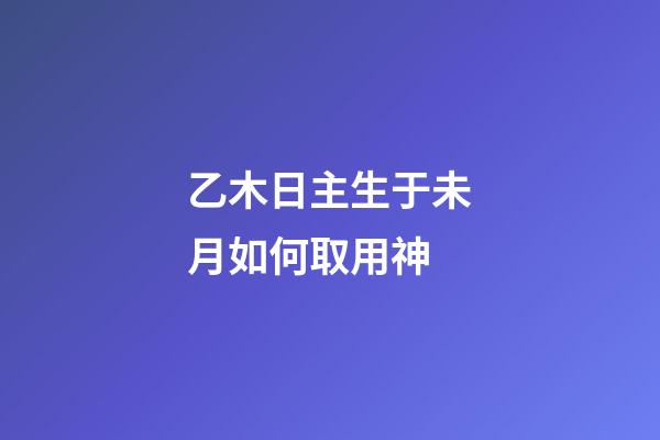 乙木日主生于未月如何取用神?