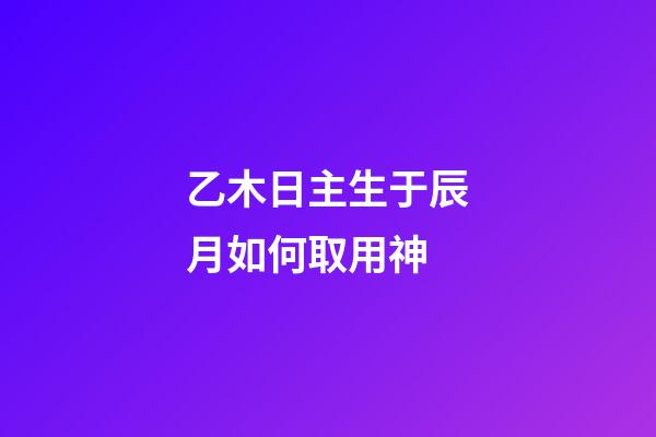 乙木日主生于辰月如何取用神?