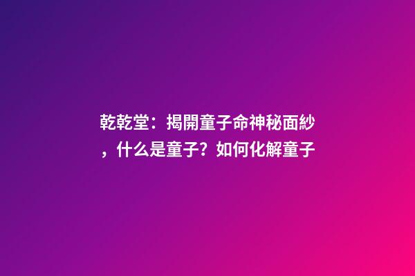 乾乾堂：揭開童子命神秘面紗，什么是童子？如何化解童子