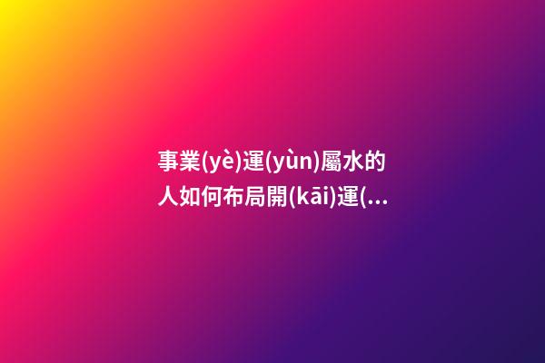 事業(yè)運(yùn)屬水的人如何布局開(kāi)運(yùn)風(fēng)水