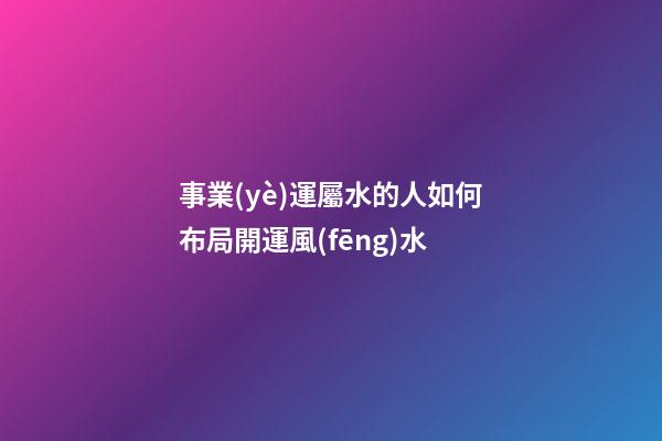事業(yè)運屬水的人如何布局開運風(fēng)水
