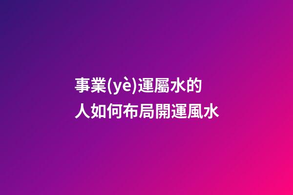 事業(yè)運屬水的人如何布局開運風水