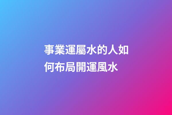 事業運屬水的人如何布局開運風水