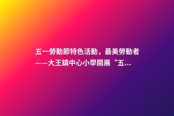 五一勞動節特色活動，最美勞動者——大王鎮中心小學開展“五一勞動節”系列活動-第1張-觀點-玄機派