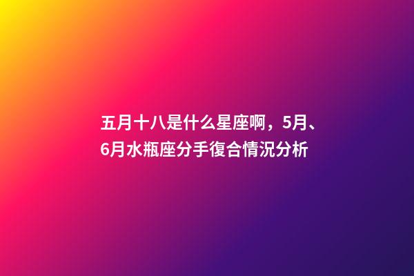五月十八是什么星座啊，5月、6月水瓶座(01.20-02.18)分手復合情況分析-第1張-觀點-玄機派