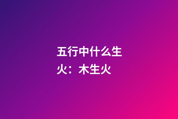 五行中什么生火：木生火