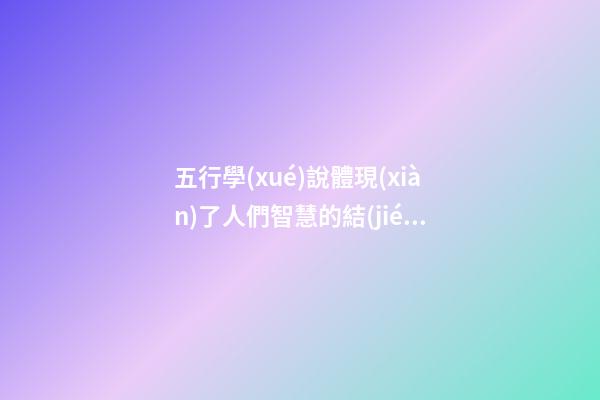 五行學(xué)說體現(xiàn)了人們智慧的結(jié)晶