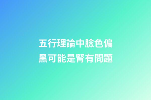 五行理論中臉色偏黑可能是腎有問題