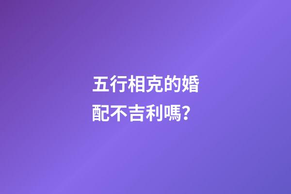 五行相克的婚配不吉利嗎？