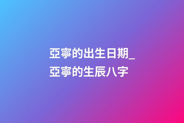 亞寧的出生日期_亞寧的生辰八字