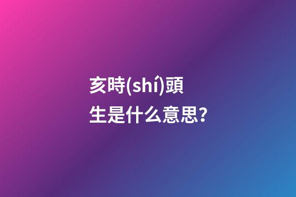 亥時(shí)頭生是什么意思？