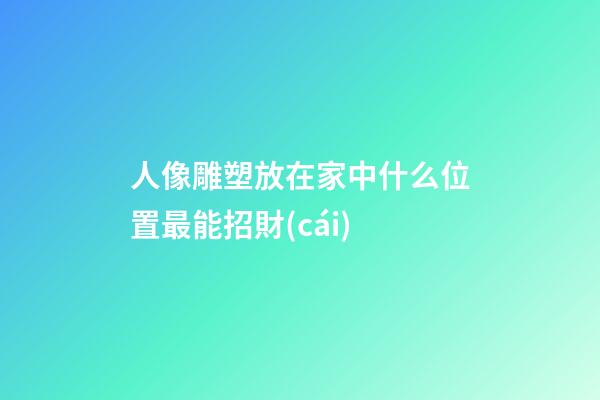人像雕塑放在家中什么位置最能招財(cái)